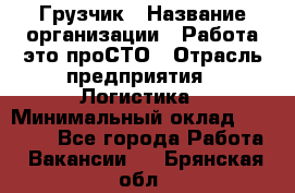 Грузчик › Название организации ­ Работа-это проСТО › Отрасль предприятия ­ Логистика › Минимальный оклад ­ 25 000 - Все города Работа » Вакансии   . Брянская обл.